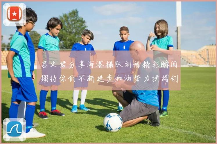 吕文君分享海港梯队训练精彩瞬间期待你们不断进步加油努力拼搏创造辉煌