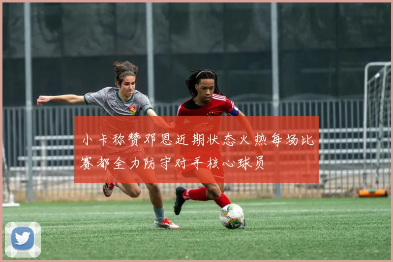 小卡称赞邓恩近期状态火热每场比赛都全力防守对手核心球员