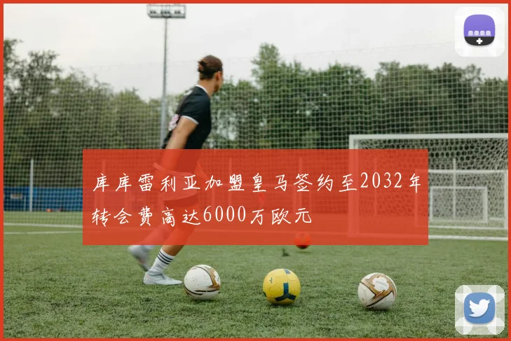库库雷利亚加盟皇马签约至2032年转会费高达6000万欧元