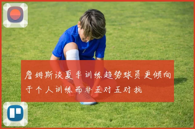 詹姆斯谈夏季训练趋势球员更倾向于个人训练而非五对五对抗