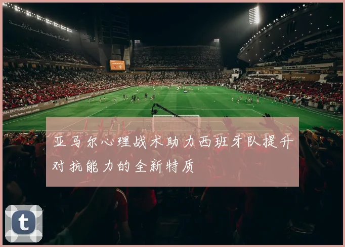亚马尔心理战术助力西班牙队提升对抗能力的全新特质