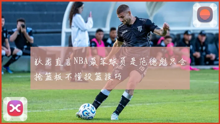 狄龙直言NBA最笨球员是范德彪只会抢篮板不懂投篮技巧