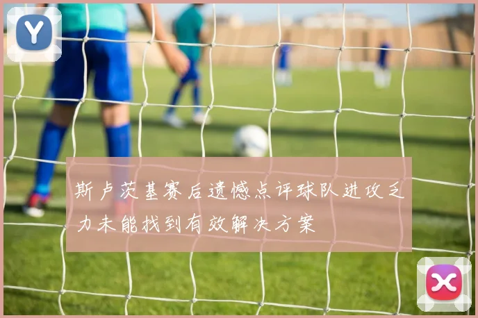 斯卢茨基赛后遗憾点评球队进攻乏力未能找到有效解决方案