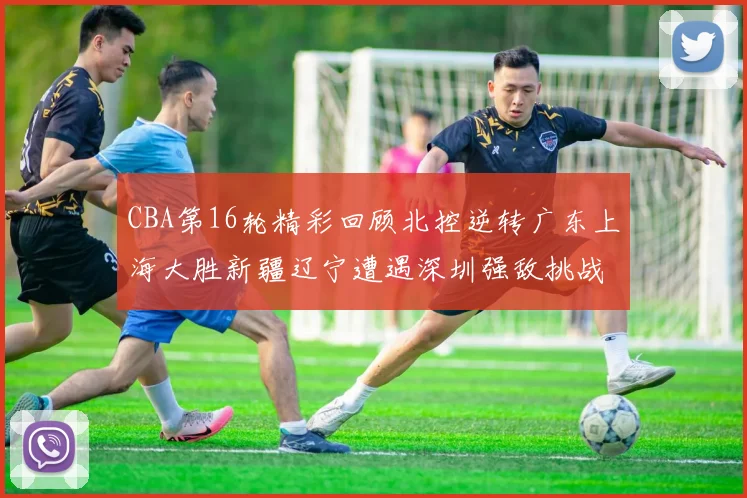 CBA第16轮精彩回顾北控逆转广东上海大胜新疆辽宁遭遇深圳强敌挑战