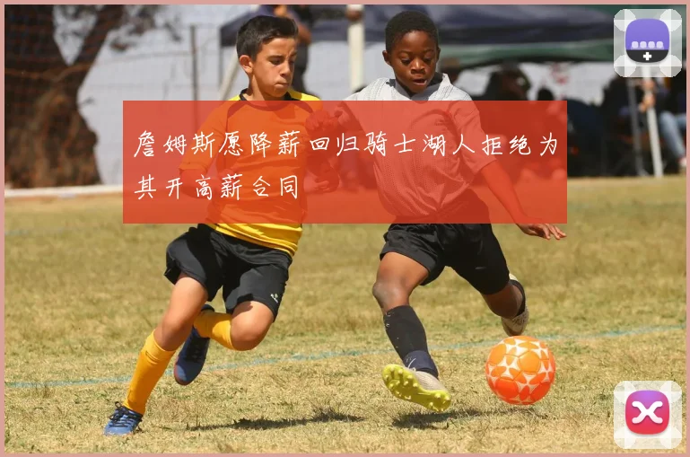 詹姆斯愿降薪回归骑士湖人拒绝为其开高薪合同