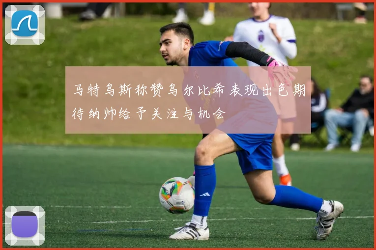 马特乌斯称赞乌尔比希表现出色期待纳帅给予关注与机会
