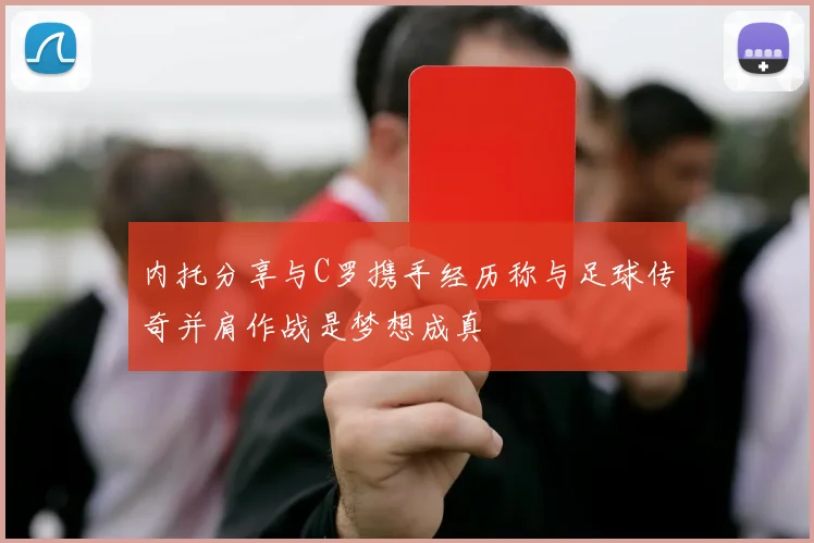 内托分享与C罗携手经历称与足球传奇并肩作战是梦想成真