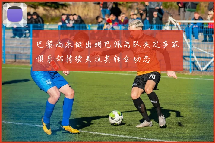 巴黎尚未做出姆巴佩离队决定多家俱乐部持续关注其转会动态