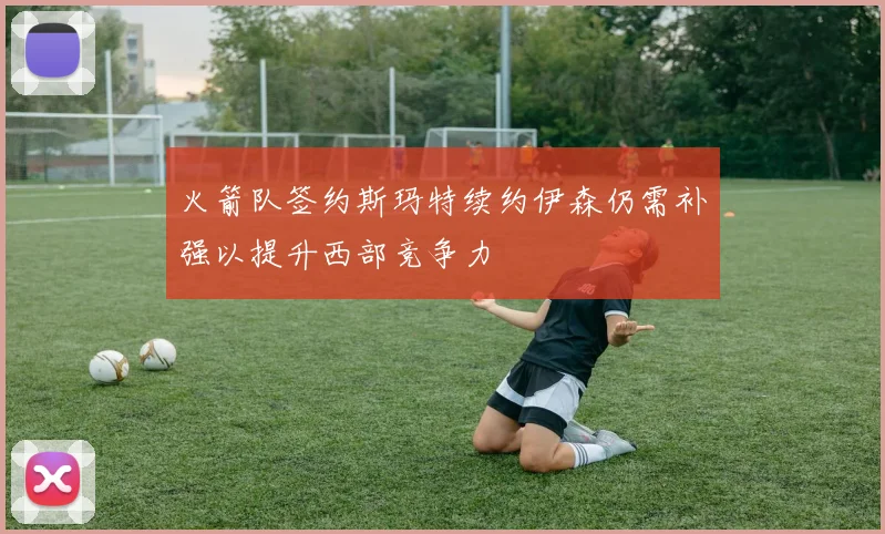 火箭队签约斯玛特续约伊森仍需补强以提升西部竞争力