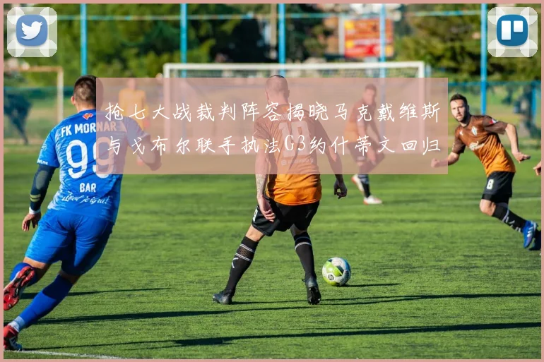 抢七大战裁判阵容揭晓马克戴维斯与戈布尔联手执法G3约什蒂文回归G2