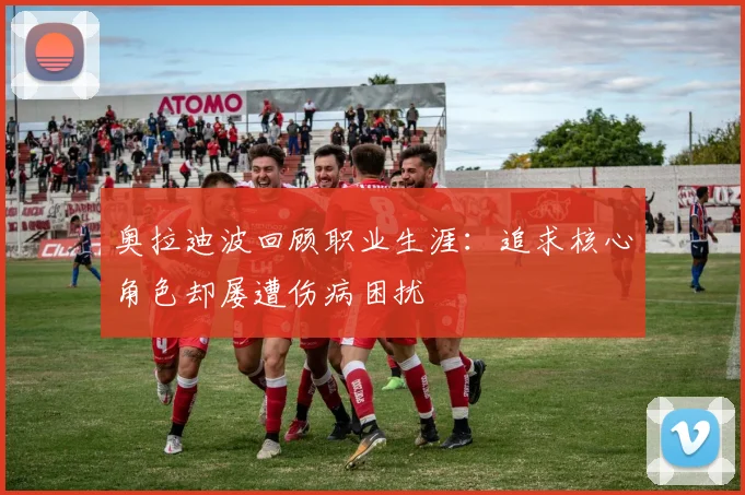 奥拉迪波回顾职业生涯：追求核心角色却屡遭伤病困扰