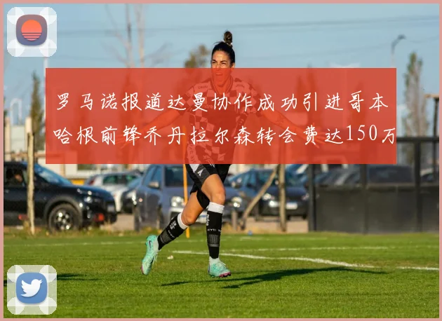 罗马诺报道达曼协作成功引进哥本哈根前锋乔丹拉尔森转会费达150万美元