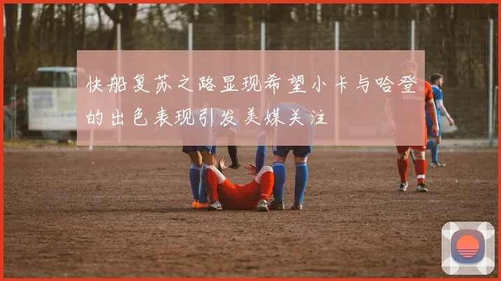 快船复苏之路显现希望小卡与哈登的出色表现引发美媒关注
