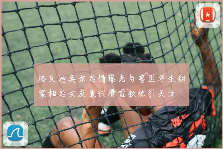 格瓦迪奥尔恋情曝光与兽医学生甜蜜相恋女友兼任滑雪教练引关注
