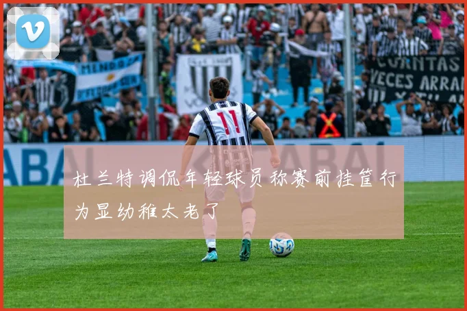 杜兰特调侃年轻球员称赛前挂筐行为显幼稚太老了