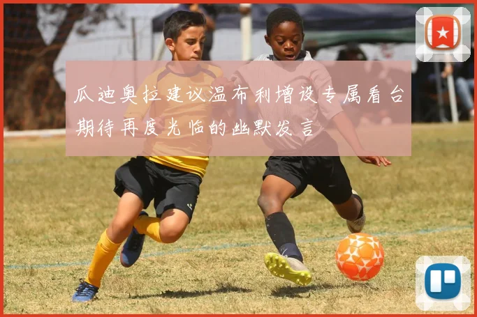 瓜迪奥拉建议温布利增设专属看台期待再度光临的幽默发言