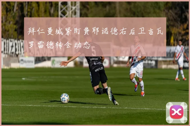 拜仁曼城紧盯费耶诺德右后卫吉瓦罗雷德转会动态
