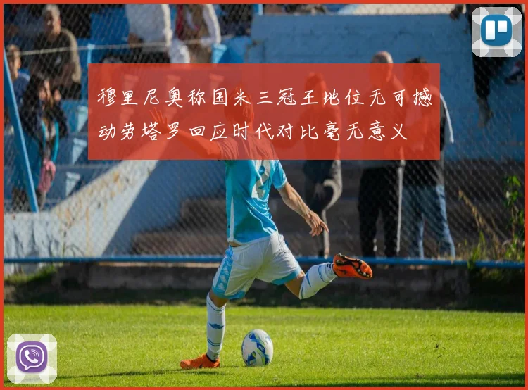 穆里尼奥称国米三冠王地位无可撼动劳塔罗回应时代对比毫无意义