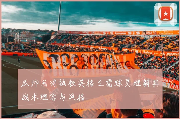 瓜帅或将执教英格兰需球员理解其战术理念与风格
