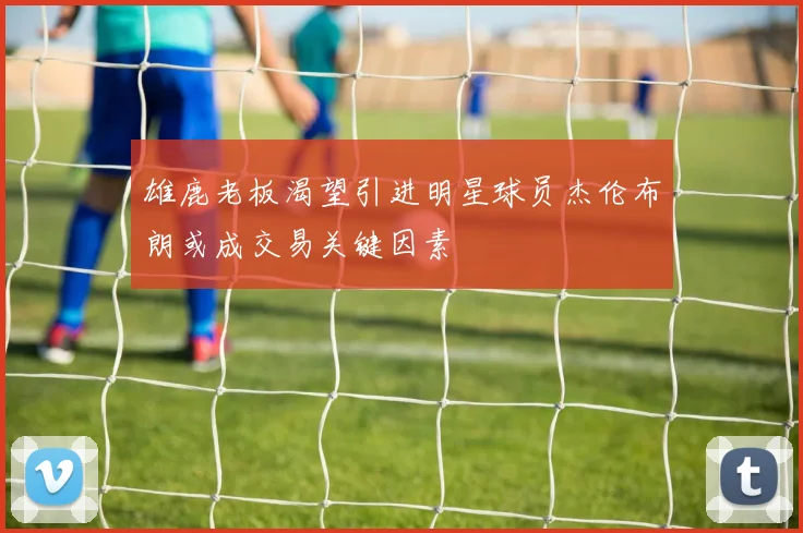 雄鹿老板渴望引进明星球员杰伦布朗或成交易关键因素
