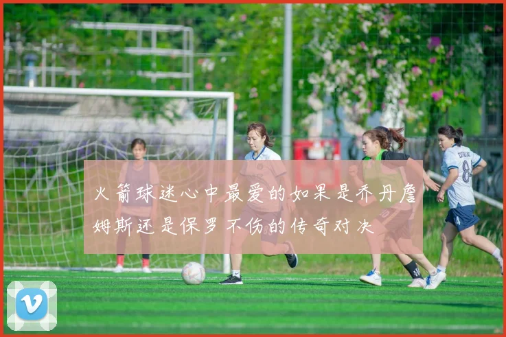 火箭球迷心中最爱的如果是乔丹詹姆斯还是保罗不伤的传奇对决