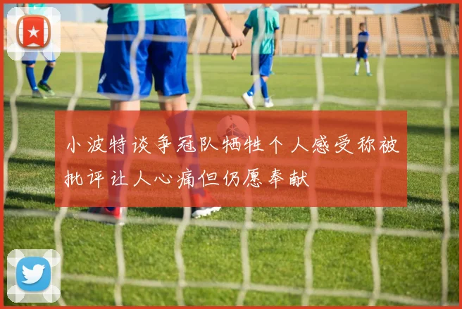 小波特谈争冠队牺牲个人感受称被批评让人心痛但仍愿奉献