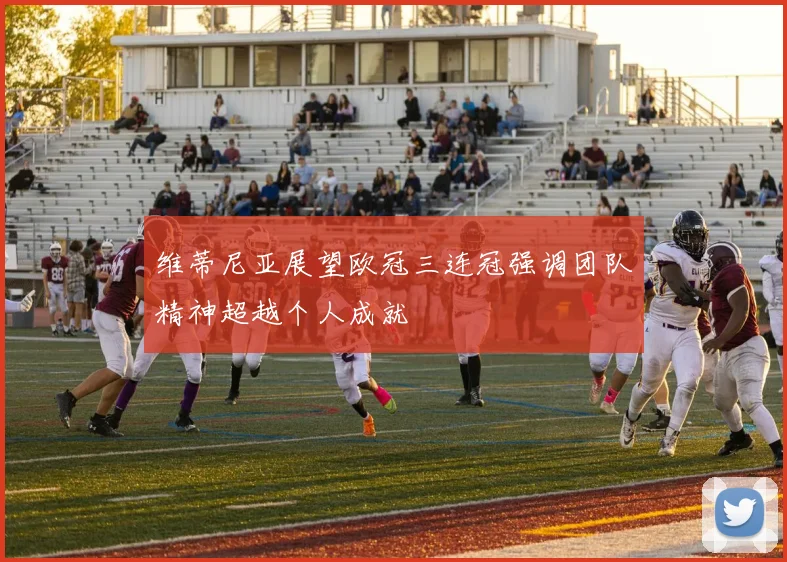 维蒂尼亚展望欧冠三连冠强调团队精神超越个人成就