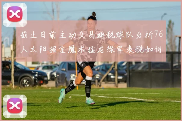 截止日前主动交易避税球队分析76人太阳掘金魔术猛龙绿军表现如何