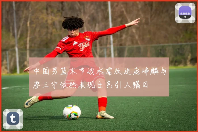 中国男篮末节战术需改进庞峥麟与廖三宁依然表现出色引人瞩目