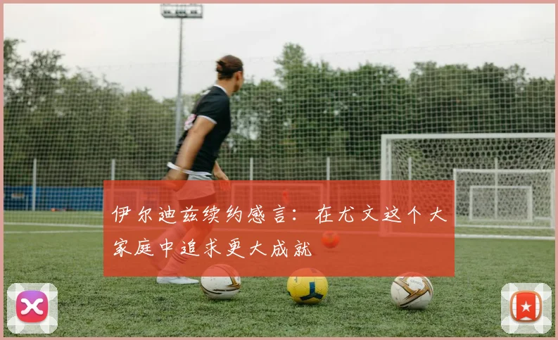 伊尔迪兹续约感言：在尤文这个大家庭中追求更大成就